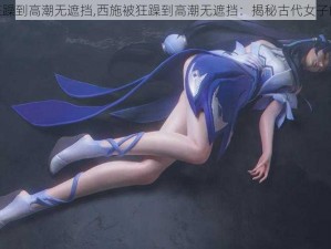 西施被狂躁到高潮无遮挡,西施被狂躁到高潮无遮挡：揭秘古代女子的性体验