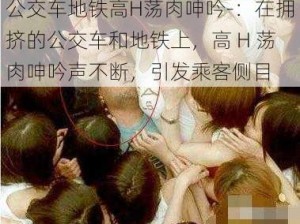 公交车地铁高H荡肉呻吟-：在拥挤的公交车和地铁上，高 H 荡肉呻吟声不断，引发乘客侧目