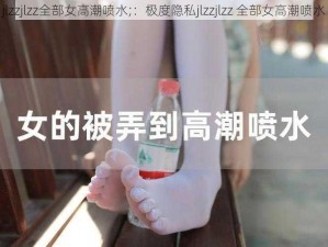 jlzzjlzz全部女高潮喷水;：极度隐私jlzzjlzz 全部女高潮喷水