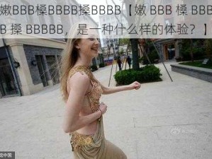 嫩BBB槡BBBB搡BBBB【嫩 BBB 槡 BBBB 搡 BBBBB，是一种什么样的体验？】