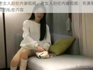 老女人刮伦内谢视频、老女人刮伦内谢视频：充满争议的私密内容