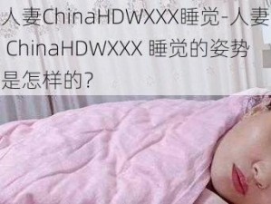 人妻ChinaHDWXXX睡觉-人妻 ChinaHDWXXX 睡觉的姿势是怎样的？