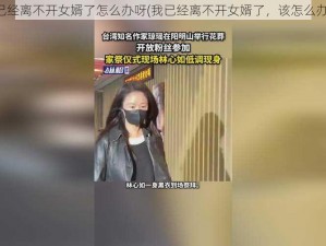 我已经离不开女婿了怎么办呀(我已经离不开女婿了，该怎么办？)