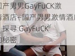 国产男男GayFuCK激情酒店—国产男男激情酒店，探寻 GayFuCK 的秘密