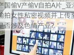 亚洲产国偷V产偷V自拍A片_亚洲产国偷拍女性私密视频并上传至互联网，是否涉及色情产业？