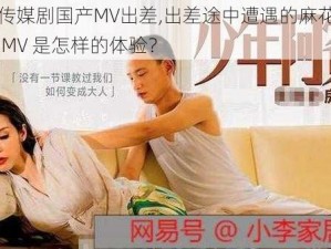 麻花豆传媒剧国产MV出差,出差途中遭遇的麻花豆传媒剧国产 MV 是怎样的体验？