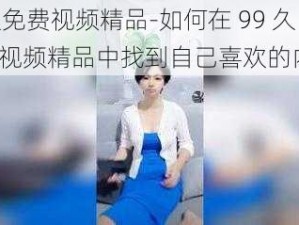 99久免费视频精品-如何在 99 久免费视频精品中找到自己喜欢的内容？