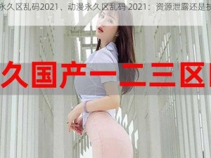 动漫永久区乱码2021、动漫永久区乱码 2021：资源泄露还是技术问题？