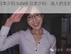 tube8日本少妇;tube8 日本少妇：迷人的主妇在激情中绽放