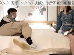 久久91视频—久久 91 视频：你所不知道的精彩