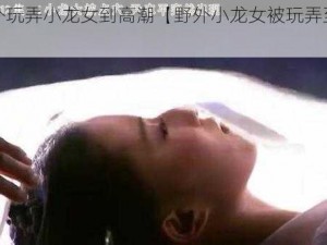 野外玩弄小龙女到高潮【野外小龙女被玩弄至高潮】