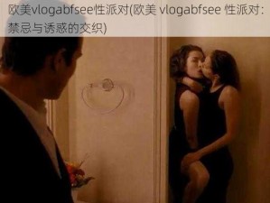 欧美vlogabfsee性派对(欧美 vlogabfsee 性派对：禁忌与诱惑的交织)