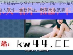 国产亚洲精品午夜福利巨大软件;国产亚洲精品午夜福利巨大软件：全新体验，畅享无限激情