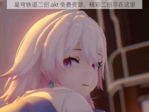 星穹铁道二创 akt 免费资源，精彩二创尽在这里