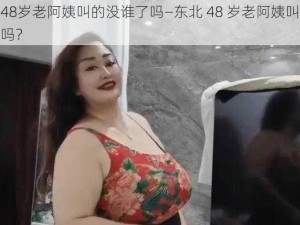 东北48岁老阿姨叫的没谁了吗—东北 48 岁老阿姨叫的没谁了吗？