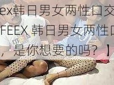 feex韩日男女两性口交【：FEEX 韩日男女两性口交，是你想要的吗？】