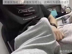 男基友互吃亅J-男基友互吃亅J，这种行为是否合适？