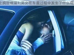 车上疯狂做爰1;男女在车震过程中发生了什么危险？