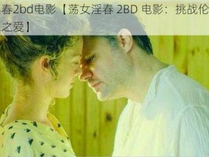 荡女淫春2bd电影【荡女淫春 2BD 电影：挑战伦理底线的禁忌之爱】