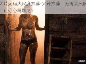 色情大片无码大尺度推荐-火辣推荐：无码大尺度色情大片，让你心跳加速