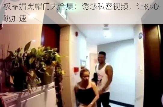 极品媚黑帽门大合集:诱惑私密视频,让你心跳加速
