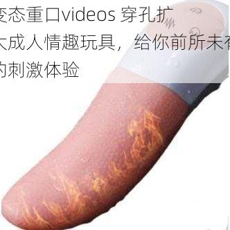 变态重口videos 穿孔扩大成人情趣玩具，给你前所未有的刺激体验