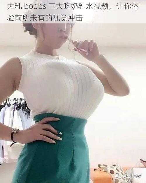 大乳 boobs 巨大吃奶乳水视频，让你体验前所未有的视觉冲击