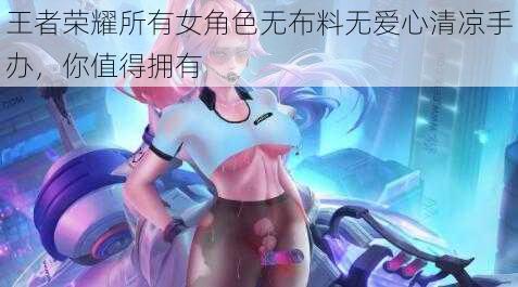 王者荣耀所有女角色无布料无爱心清凉手办，你值得拥有