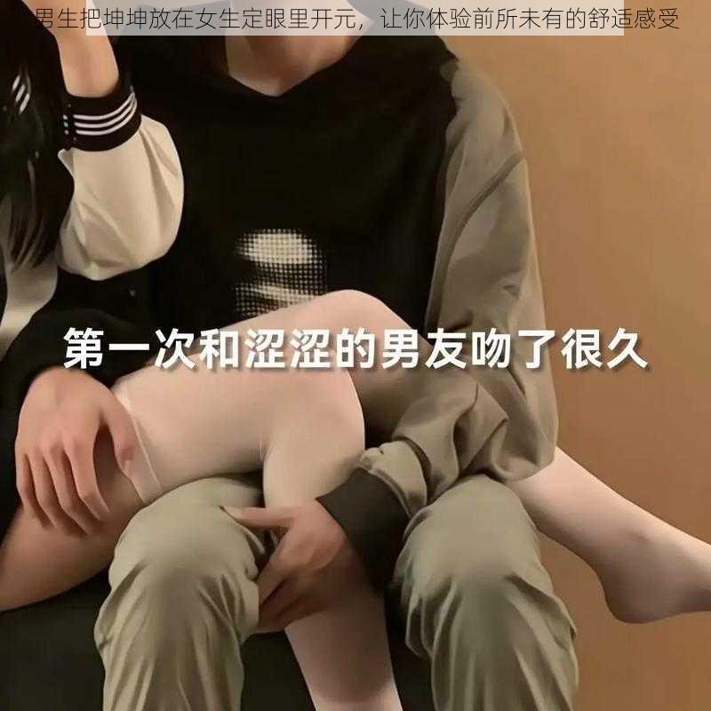 男生把坤坤放在女生定眼里开元，让你体验前所未有的舒适感受