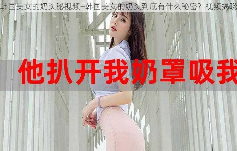 韩国美女的奶头秘视频—韩国美女的奶头到底有什么秘密？视频揭晓