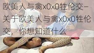 欧美人与禽x0x0牲伦交—关于欧美人与禽x0x0牲伦交，你想知道什么