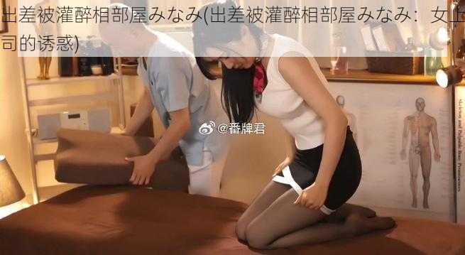 出差被灌醉相部屋みなみ(出差被灌醉相部屋みなみ：女上司的诱惑)