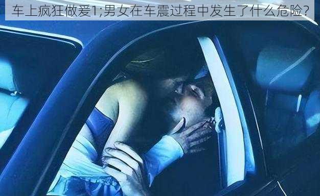 车上疯狂做爰1;男女在车震过程中发生了什么危险？