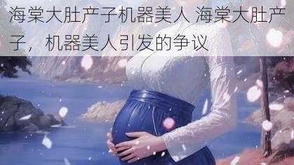 海棠大肚产子机器美人 海棠大肚产子，机器美人引发的争议