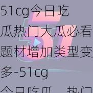 51cg今日吃瓜热门大瓜必看题材增加类型变多-51cg 今日吃瓜，热门大瓜必看，题材增加，类型变多