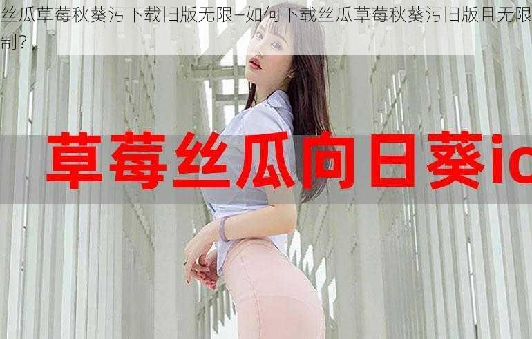 丝瓜草莓秋葵污下载旧版无限—如何下载丝瓜草莓秋葵污旧版且无限制？