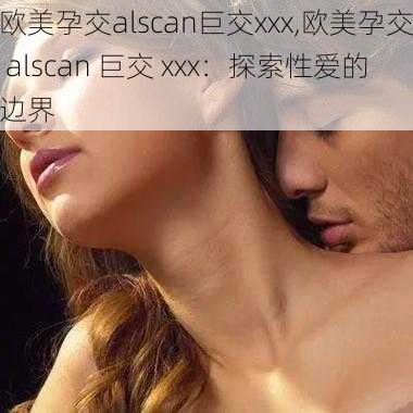 欧美孕交alscan巨交xxx,欧美孕交 alscan 巨交 xxx：探索性爱的边界