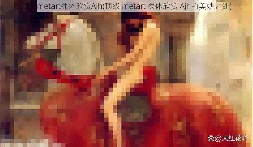 顶级metart裸体欣赏Ajh(顶级 metart 裸体欣赏 Ajh的美妙之处)