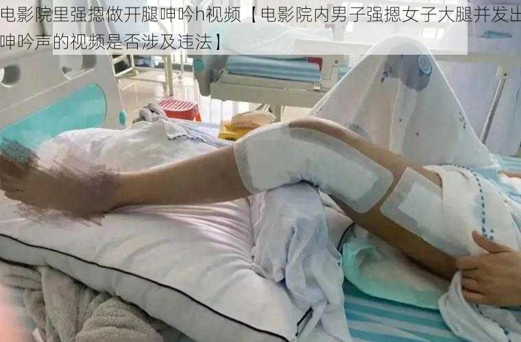 电影院里强摁做开腿呻吟h视频【电影院内男子强摁女子大腿并发出呻吟声的视频是否涉及违法】