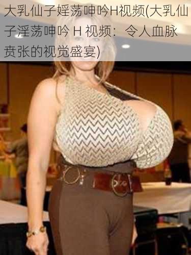 大乳仙子婬荡呻吟H视频(大乳仙子淫荡呻吟 H 视频：令人血脉贲张的视觉盛宴)