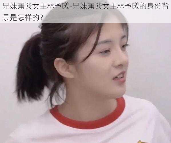 兄妹蕉谈女主林予曦-兄妹蕉谈女主林予曦的身份背景是怎样的？