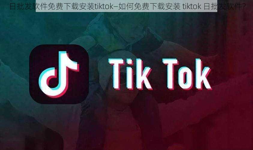 日批发软件免费下载安装tiktok—如何免费下载安装 tiktok 日批发软件？