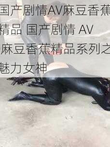 国产剧情AV麻豆香蕉精品 国产剧情 AV 麻豆香蕉精品系列之魅力女神