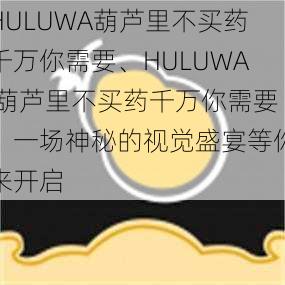 HULUWA葫芦里不买药千万你需要、HULUWA 葫芦里不买药千万你需要：一场神秘的视觉盛宴等你来开启