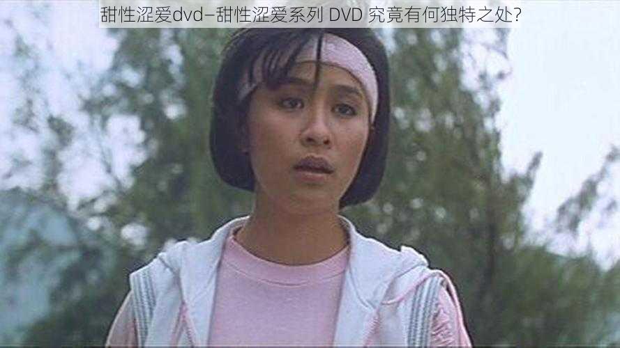 甜性涩爱dvd—甜性涩爱系列 DVD 究竟有何独特之处？