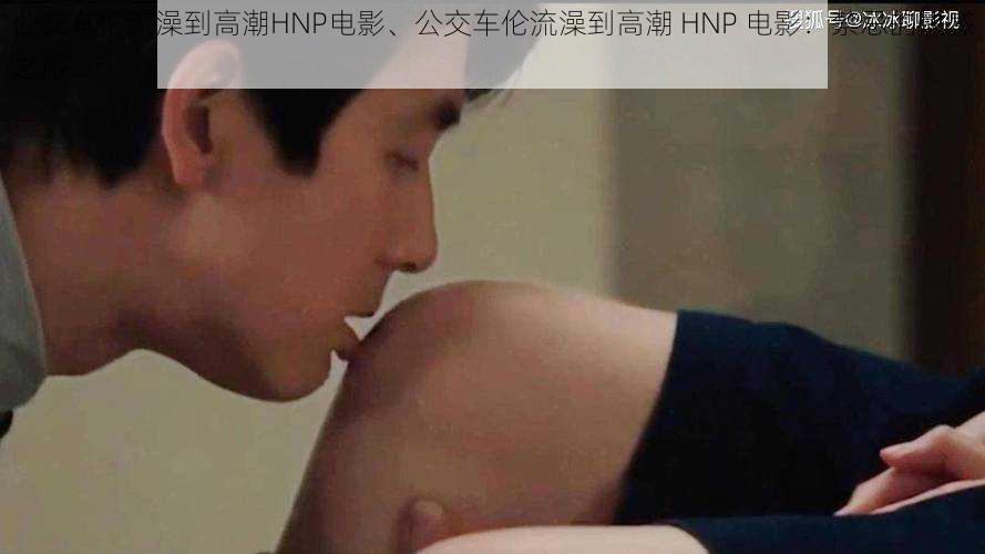 公交车伦流澡到高潮HNP电影、公交车伦流澡到高潮 HNP 电影：禁忌的快感之旅