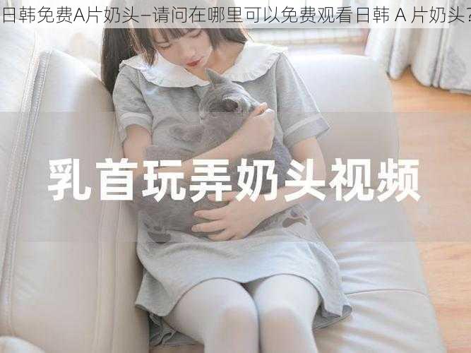 日韩免费A片奶头—请问在哪里可以免费观看日韩 A 片奶头?