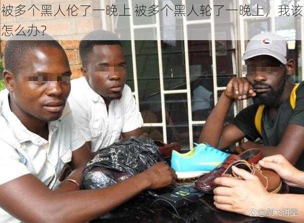 被多个黑人伦了一晚上 被多个黑人轮了一晚上,我该怎么办?