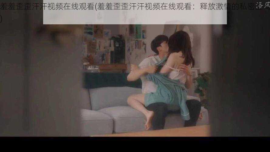 羞羞歪歪汗汗视频在线观看(羞羞歪歪汗汗视频在线观看:释放激情的私密空间)