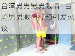 台湾男男男男激情—台湾男男激情视频引发热议